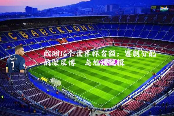 欧洲16个世界杯名额:赛制分配的深层博弈与地理逻辑